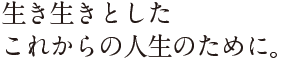 生き生きとしたこれからの人生のために。